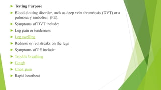  Testing Purpose
 Blood clotting disorder, such as deep vein thrombosis (DVT) or a
pulmonary embolism (PE).
 Symptoms of DVT include:
 Leg pain or tenderness
 Leg swelling
 Redness or red streaks on the legs
 Symptoms of PE include:
 Trouble breathing
 Cough
 Chest pain
 Rapid heartbeat
 