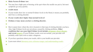  Risks Factors D-dimer test
 You may have slight pain or bruising at the spot where the needle was put in, but most
symptoms go away quickly.
 results mean
 If your results show low or normal D-dimer levels in the blood, it means you probably
don't have a clotting disorder.
 If your results show higher than normal levels of
 D-dimer, it may mean you have a clotting disorder.

 But it cannot show where the clot is located or what type of clotting disorder you have.
Also, high D-dimer levels are not always caused by clotting problems. Other
conditions that can cause high D-dimer levels include pregnancy, heart disease,
and recent surgery. If your D-dimer results were not normal, your provider will
probably order more tests to make a diagnosis.
 If you have questions about your results, talk to your health care provider.
 Learn more about laboratory tests, reference ranges, and understanding results.

 