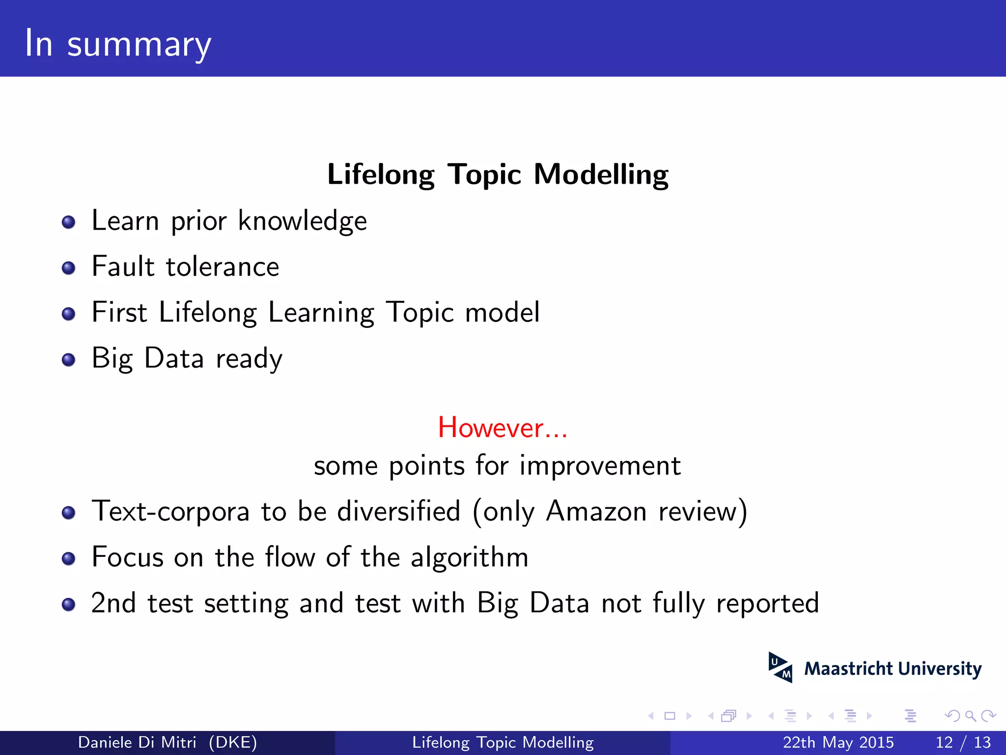 In summary
Lifelong Topic Modelling
Learn prior knowledge
Fault tolerance
First Lifelong Learning Topic model
Big Data ready
However...
some points for improvement
Text-corpora to be diversiﬁed (only Amazon review)
Focus on the ﬂow of the algorithm
2nd test setting and test with Big Data not fully reported
Daniele Di Mitri (DKE) Lifelong Topic Modelling 22th May 2015 12 / 13
 
