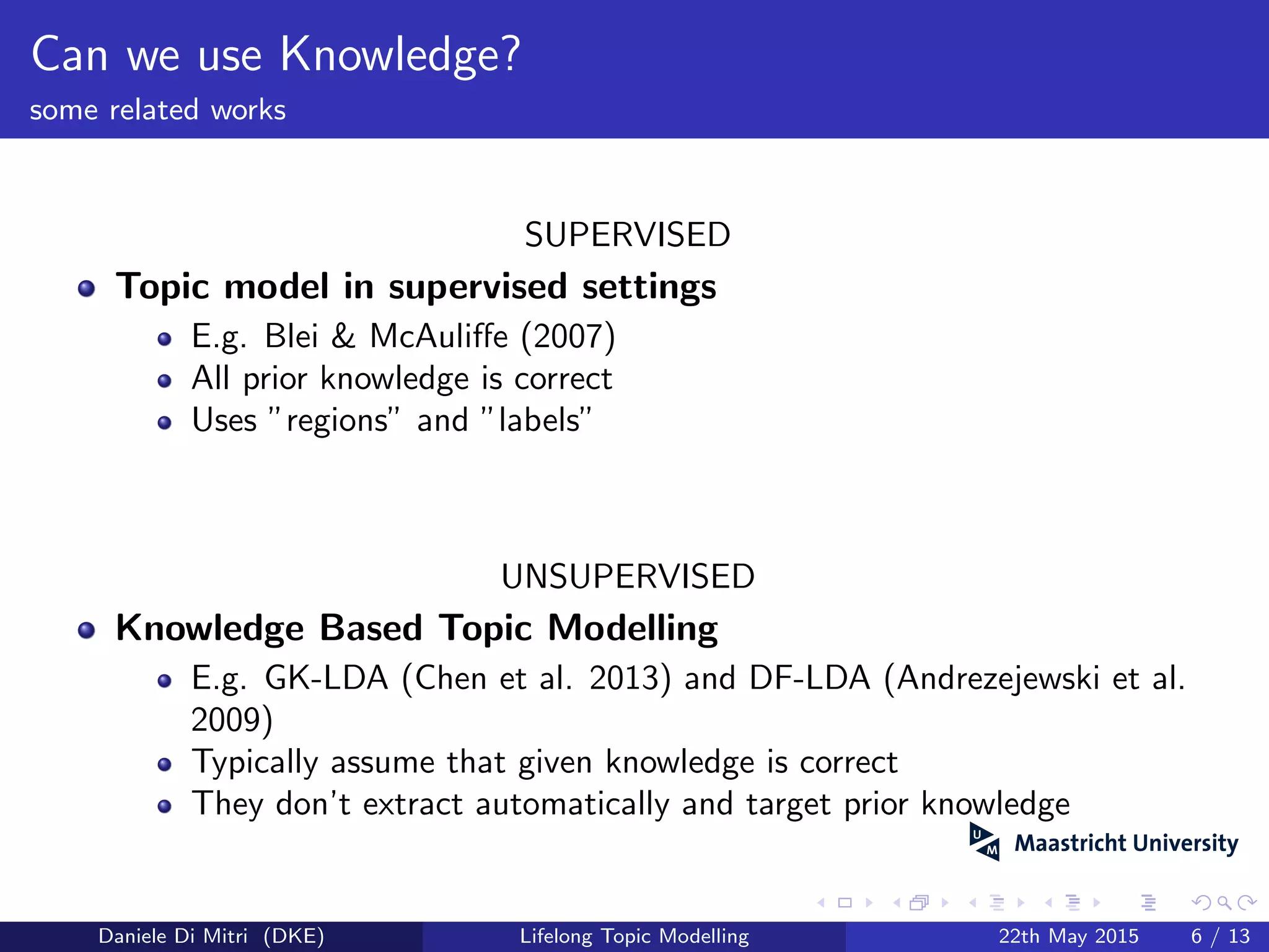 Can we use Knowledge?
some related works
SUPERVISED
Topic model in supervised settings
E.g. Blei & McAuliﬀe (2007)
All prior knowledge is correct
Uses ”regions” and ”labels”
UNSUPERVISED
Knowledge Based Topic Modelling
E.g. GK-LDA (Chen et al. 2013) and DF-LDA (Andrezejewski et al.
2009)
Typically assume that given knowledge is correct
They don’t extract automatically and target prior knowledge
Daniele Di Mitri (DKE) Lifelong Topic Modelling 22th May 2015 6 / 13
 