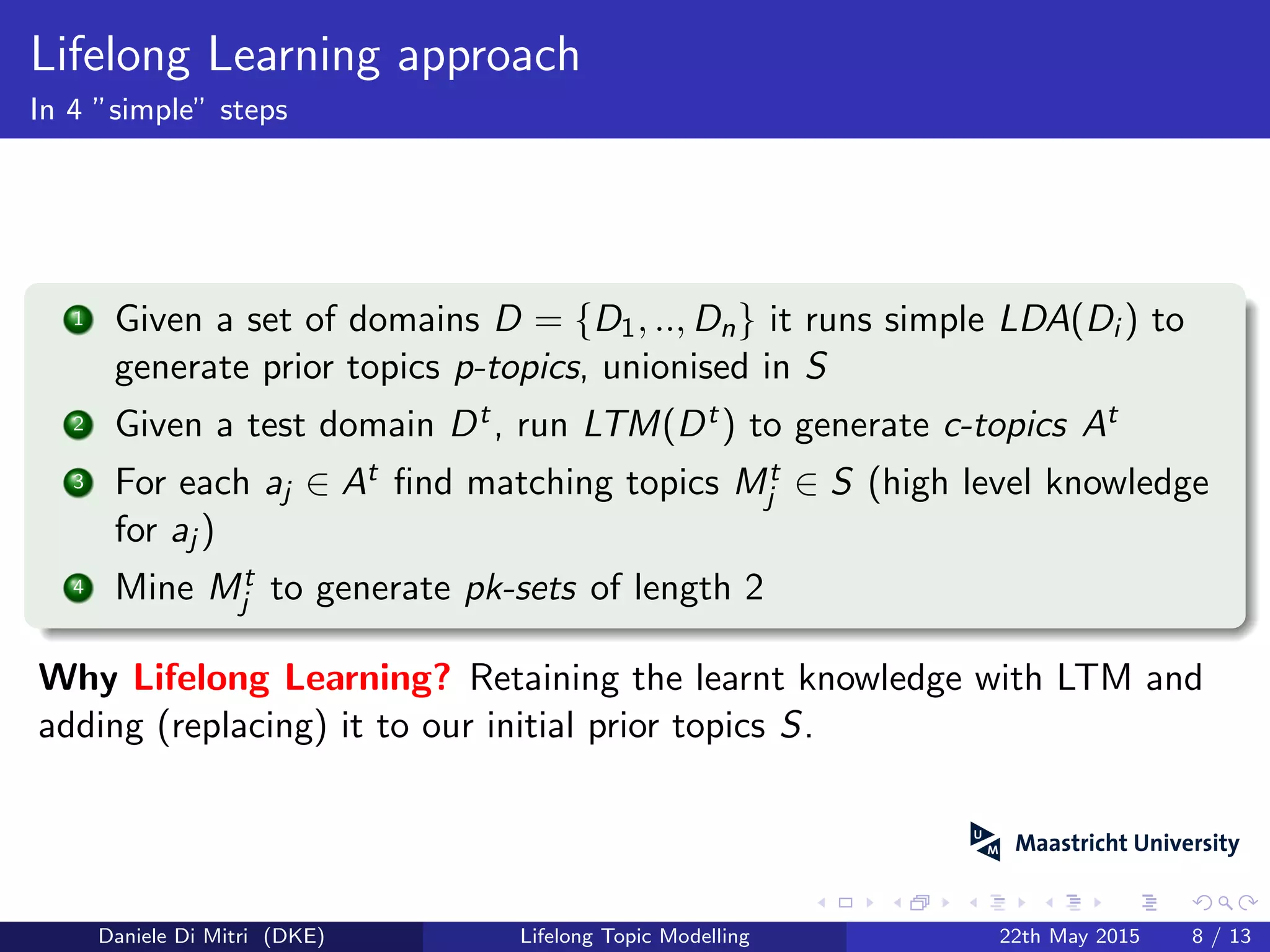 Lifelong Learning approach
In 4 ”simple” steps
1 Given a set of domains D = {D1, .., Dn} it runs simple LDA(Di ) to
generate prior topics p-topics, unionised in S
2 Given a test domain Dt, run LTM(Dt) to generate c-topics At
3 For each aj ∈ At ﬁnd matching topics Mt
j ∈ S (high level knowledge
for aj )
4 Mine Mt
j to generate pk-sets of length 2
Why Lifelong Learning? Retaining the learnt knowledge with LTM and
adding (replacing) it to our initial prior topics S.
Daniele Di Mitri (DKE) Lifelong Topic Modelling 22th May 2015 8 / 13
 
