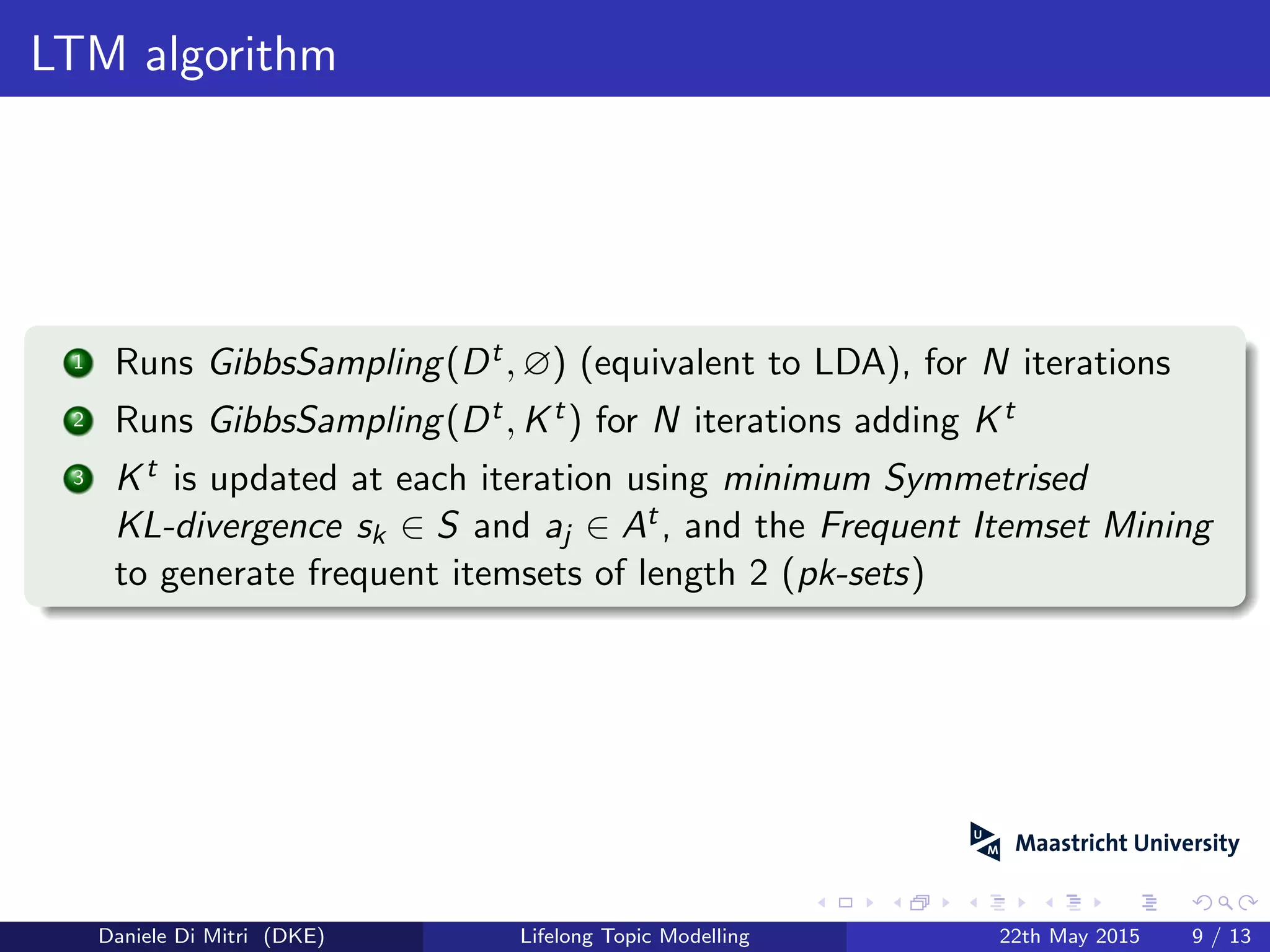 LTM algorithm
1 Runs GibbsSampling(Dt, ∅) (equivalent to LDA), for N iterations
2 Runs GibbsSampling(Dt, Kt) for N iterations adding Kt
3 Kt is updated at each iteration using minimum Symmetrised
KL-divergence sk ∈ S and aj ∈ At, and the Frequent Itemset Mining
to generate frequent itemsets of length 2 (pk-sets)
Daniele Di Mitri (DKE) Lifelong Topic Modelling 22th May 2015 9 / 13
 