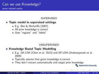 Can we use Knowledge?
some related works
SUPERVISED
Topic model in supervised settings
E.g. Blei & McAuliﬀe (2007)
All prior knowledge is correct
Uses ”regions” and ”labels”
UNSUPERVISED
Knowledge Based Topic Modelling
E.g. GK-LDA (Chen et al. 2013) and DF-LDA (Andrezejewski et al.
2009)
Typically assume that given knowledge is correct
They don’t extract automatically and target prior knowledge
Daniele Di Mitri (DKE) Lifelong Topic Modelling 22th May 2015 6 / 13
 