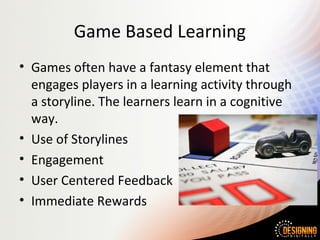 Game Based Learning
• Games often have a fantasy element that
engages players in a learning activity through
a storyline. The learners learn in a cognitive
way.
• Use of Storylines
• Engagement
• User Centered Feedback
• Immediate Rewards
 