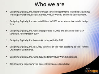 Who we are
• Designing Digitally, Inc. has four major service departments including E-learning,
Training Simulations, Serious Games, Virtual Worlds, and Web Development.
• Designing Digitally, Inc. was established in 2001 as an interactive media design
firm
• Designing Digitally, Inc. went incorporated in 2006 and obtained their GSA IT
Schedule 70 contract in 2007
• Designing Digitally, Inc. has an A+ rating with the BBB
• Designing Digitally, Inc. is a 2012 Business of the Year according to the Franklin
Chamber of Commerce.
• Designing Digitally, Inc. wins 2012 Federal Virtual Worlds Challenge
• 2013 Training Industry’s Top Content Companies Watch List
 