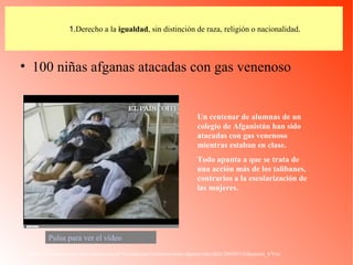 1. Derecho a la  igualdad , sin distinción de raza, religión o nacionalidad . 100 niñas afganas atacadas con gas venenoso http://www.elpais.com/videos/internacional/Atacadas/gas/venenoso/ninas/afganas/elpvidint/20090513elpepuint_4/Ves/ Un centenar de alumnas de un colegio de Afganistán han sido atacadas con gas venenoso mientras estaban en clase.  Todo apunta a que se trata de una acción más de los talibanes, contrarios a la escolarización de las mujeres.   Pulsa para ver el vídeo 