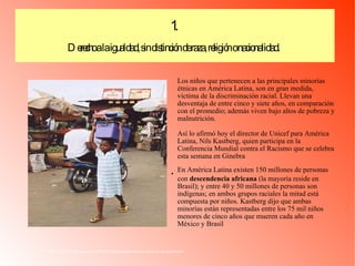 Los niños que pertenecen a las principales minorías étnicas en América Latina, son en gran medida, víctima de la discriminación racial. Llevan una desventaja de entre cinco y siete años, en comparación con el promedio; además viven bajo altos de pobreza y malnutrición.  Así lo afirmó hoy el director de Unicef para América Latina, Nils Kastberg, quien participa en la Conferencia Mundial contra el Racismo que se celebra esta semana en Ginebra  En América Latina existen 150 millones de personas con  descendencia africana  (la mayoría reside en Brasil); y entre 40 y 50 millones de personas son indígenas; en ambos grupos raciales la mitad está compuesta por niños. Kastberg dijo que ambas minorías están representadas entre los 75 mil niños menores de cinco años que mueren cada año en México y Brasil  http://kikka-roja.blogspot.com/2009/04/lamentable-racismo-ninos-de-al-unicef.html 1.  Derecho a la igualdad, sin distinción de raza, religión o nacionalidad.   