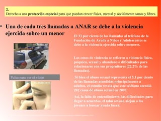 Una de cada tres llamadas a ANAR se debe a la violencia ejercida sobre un menor http://www.elpais.com/videos/sociedad/llamadas/ANAR/debe/violencia/ejercida/menor/elpvidsoc/20080917elpepusoc_3/Ves/ El 33 por ciento de las llamadas al teléfono de la Fundación de Ayuda a Niños y Adolescentes se debe a la violencia ejercida sobre menores. Los casos de violencia se refieren a violencia física, psíquica, sexual y abandono o dificultades para relacionarse con sus progenitores (22,2% de las llamadas). Si bien el abuso sexual representa el 5,1 por ciento de las llamadas atendidas principalmente a adultos, el estudio revela que este teléfono atendió 202 casos de abuso sexual en 2007.  Así, la falta de entendimiento, las dificultades para llegar a acuerdos, el tabú sexual, alejan a los jóvenes a buscar ayuda fuera.  Pulsa para ver el vídeo 2.   Derecho a una  protección especial  para que puedan crecer física, mental y socialmente sanos y libres. 