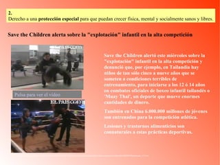 Save the Children alerta sobre la "explotación" infantil en la alta competición http://www.elpais.com/videos/internacional/Save/the/Children/alerta/explotacion/infantil/alta/competicion/elpvidint/20080709elpepuint_13/Ves/ Save the Children alertó este miércoles sobre la "explotación" infantil en la alta competición y denunció que, por ejemplo, en Tailandia hay niños de tan sólo cinco a nueve años que se someten a condiciones terribles de entrenamiento, para iniciarse a los 12 ó 14 años en combates oficiales de boxeo infantil tailandés o 'Muay Thai', un deporte que mueve enormes cantidades de dinero.  También en China 6.000.000 millones de jóvenes son entrenados para la competición atlética. Lesiones y trastornos alimenticios son connaturales a estas prácticas deportivas. Pulsa para ver el vídeo 2.   Derecho a una  protección especial  para que puedan crecer física, mental y socialmente sanos y libres. 