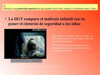 La DGT compara el maltrato infantil con no poner el cinturón de seguridad a los niños http://www.elpais.com/videos/espana/DGT/compara/maltrato/infantil/poner/cinturon/seguridad/ninos/elpvidnac/20081127elpepunac_9/Ves/ Bajo el lema "Para hacer daño a un niño, no hace falta ponerle la mano encima, basta con no ponerle el cinturón“. Tráfico incide en que los padres son los responsables de que los menores usen los sistemas de retención  Pulsa para ver el vídeo 2.   Derecho a una  protección especial  para que puedan crecer física, mental y socialmente sanos y libres. 