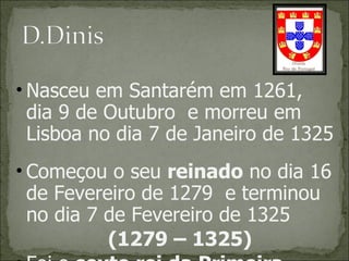 Nasceu em Santarém em 1261, dia 9 de Outubro  e morreu em Lisboa no dia 7 de Janeiro de 1325 Começou o seu  reinado  no dia 16 de Fevereiro de 1279  e terminou no dia 7 de Fevereiro de 1325 (1279 – 1325) Foi o  sexto rei da Primeira Dinastia , chamada Afonsina porque começou com o D. Afonso Henriques 
