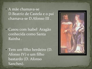 A mãe chamava-se  D.Beatriz de Castela e o pai chamava-se D.Afonso III .  Casou com Isabel  Aragão conhecida como Santa  Rainha . Tem um filho herdeiro (D. Afonso IV) e um filho bastardo (D. Afonso Sanches).  