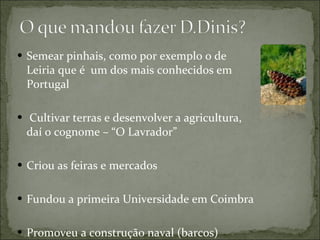 Semear pinhais, como por exemplo o de Leiria que é  um dos mais conhecidos em Portugal  Cultivar terras e desenvolver a agricultura, daí o cognome – “O Lavrador” Criou as feiras e mercados  Fundou a primeira Universidade em Coimbra Promoveu a construção naval (barcos) 