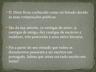 D. Dinis ficou conhecido como rei letrado devido às suas composições poéticas. São da sua autoria, 72 cantigas de amor, 51 cantigas de amigo, dez cantigas de escárnio e maldizer, três pastorelas e uma sátira literária. Foi a partir do seu reinado que todos os documentos passaram a ser escritos em português. Sabias que antes era tudo escrito em latim?  