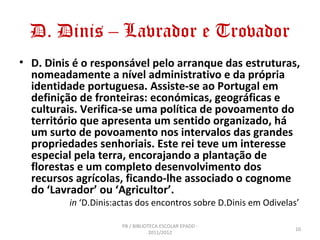 D. Dinis – Lavrador e Trovador
• D. Dinis é o responsável pelo arranque das estruturas,
  nomeadamente a nível administrativo e da própria
  identidade portuguesa. Assiste-se ao Portugal em
  definição de fronteiras: económicas, geográficas e
  culturais. Verifica-se uma política de povoamento do
  território que apresenta um sentido organizado, há
  um surto de povoamento nos intervalos das grandes
  propriedades senhoriais. Este rei teve um interesse
  especial pela terra, encorajando a plantação de
  florestas e um completo desenvolvimento dos
  recursos agrícolas, ficando-lhe associado o cognome
  do ‘Lavrador’ ou ‘Agricultor’.
          in ‘D.Dinis:actas dos encontros sobre D.Dinis em Odivelas’

                       PB / BIBLIOTECA ESCOLAR EPADD -
                                                                   10
                                   2011/2012
 