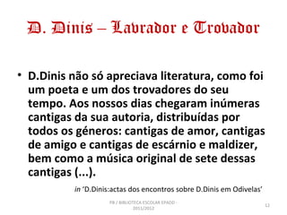 D. Dinis – Lavrador e Trovador

• D.Dinis não só apreciava literatura, como foi
  um poeta e um dos trovadores do seu
  tempo. Aos nossos dias chegaram inúmeras
  cantigas da sua autoria, distribuídas por
  todos os géneros: cantigas de amor, cantigas
  de amigo e cantigas de escárnio e maldizer,
  bem como a música original de sete dessas
  cantigas (...).
          in ‘D.Dinis:actas dos encontros sobre D.Dinis em Odivelas’
                    PB / BIBLIOTECA ESCOLAR EPADD -
                                                                       12
                                2011/2012
 