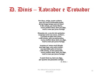 D. Dinis – Lavrador e Trovador
          Por deus, amigo, quem cuidaria
           que vós nunca ouvéssedes poder
           de tan longo tempo sem mi viver!
            E dês oimais, par Santa Maria,
             nunca molher deve, bem vos digo,
                muit’a creer per juras d’amigo

          Dissestes-mi, u vos de min quitastes:
          «Log’aqui serei con vosco, senhor»,
              e juraste-mi pólo meu amor,
           e dês oimais, pois vos perjurastes,
              nunca molher deve, bem vos digo,
                 muit’a creer per juras d’amigo.

            Jurastes-m’ enton muit’aficado
           que logo logo, sem outro tardar,
             vos queríades pêra mi tornar,
            e dês oimais, ai meu perjurado,
              nunca molher deve, bem vos digo,
               muit’a creer per juras d’amigo.

            E assim farei eu, bem vos digo,
           por quanto vós passastes comigo.
                                       - D. Dinis –



          PB / BIBLIOTECA ESCOLAR EPADD -
                                                      13
                      2011/2012
 