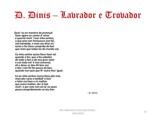 D. Dinis – Lavrador e Trovador
Quer' eu en maneira de proençal
fazer agora un cantar d' amor
e querrei muit' i loar mha senhor,
a que prez nen fremusura non fal,
nen bondade, e mais vos direi en:
tanto a fez Deus comprida de ben
que mais que todas las do mundo val,
Ca mha senhor quiso Deus fazer tal
quando a fez, que a fez sabedor
de todo o ben e de mui gran valor
e con todo est' é mui comunal,
ali u deve; er deu-lhi bon sen
e des i non lhi fez pouco de ben,
quando non quis que lh' outra foss' igual.
Ca en mha senhor nunca Deus pôs mal,
mais pôs i prez e beldad' e loor
e falar mui ben e rir melhor
que outra molher; de i é leal
muit', e por esto non sei oj' eu quen
possa compridamente no seu ben
                                                              - D. Dinis




                                       PB / BIBLIOTECA ESCOLAR EPADD -
                                                                           15
                                                   2011/2012
 