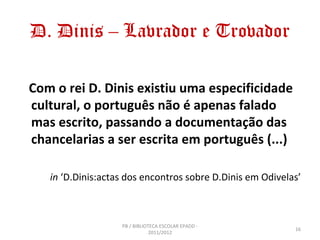 D. Dinis – Lavrador e Trovador

Com o rei D. Dinis existiu uma especificidade
cultural, o português não é apenas falado
mas escrito, passando a documentação das
chancelarias a ser escrita em português (...)

   in ‘D.Dinis:actas dos encontros sobre D.Dinis em Odivelas’



                   PB / BIBLIOTECA ESCOLAR EPADD -
                                                           16
                               2011/2012
 