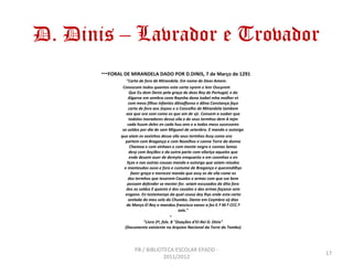 D. Dinis – Lavrador e Trovador
       ***FORAL DE MIRANDELA DADO POR D.DINIS, 7 de Março de 1291
                 "Carta de foro de Mirandela. Em nome de Deos Amem.
               Conoscam todos quantos esta carta vyrem e leer Ouuyrem
                    Que Eu dom Denis pela graça de deos Rey de Portugal, e do
                   Algarve em sembra cona Raynha dona Isabel mha molher et
                   com meos filhos Infantes dõnaffonso e dõna Constança faço
                   carta de foro aos Joyzes e o Concelho de Mirandela tambem
                 aos que ora som como os que am de vjr. Conuem a ssaber que
                   todolos moradores dessa vila e de seus termhos dem A mjm
                  cada huum deles en cada huu ano e a todos meus sucessores
               xx soldos por dia de sam Migueel de setenbro. E mando e outorgo
              que aiam os vezinhos dessa vila seus termhos Assy como ora
                 partem com Bragança e com Nozelhos e conna Torre da donna
                    Chamoa e com vinhaes e com monte negro e connas lamas
                   desy com Ançiães e da outra parte com vilariça aqueles que
                    ende deuem auer de dereyto emquanto e em coomhas e en
                  liços e nas outras cousas mando e outorgo que seiam reiudos
                e manteudos ouso e foro e custume de Bragança e querendilhys
                     fazer graça e merecee mando que assy os da vila come os
                   dos termhos que teuerem Caualos e armas com que sse bem
                  possam defender se mester for. seiam escusados do dito foro
                 dos xx soldos E quanto é dos caualos e das armas façasse sem
                engano. En testemonyo da qual cousa dey lhys ende esta carta
                   seelada do meu selo do Chumbo. Dante em Coymbra vij dias
                 de Março El Rey o mandou francisco eanes a fez E.ª M.ª CCC.ª
                                                 xxix."
                                             •
                            "Livro 2º, fols. 8 "Doações d'EI-Rei D. Dinis"
                (Documento existente no Arquivo Nacional da Torre do Tombo)




                      PB / BIBLIOTECA ESCOLAR EPADD -
                                                                                 17
                                  2011/2012
 