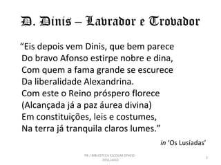 D. Dinis – Lavrador e Trovador
“Eis depois vem Dinis, que bem parece
Do bravo Afonso estirpe nobre e dina,
Com quem a fama grande se escurece
Da liberalidade Alexandrina.
Com este o Reino próspero florece
(Alcançada já a paz áurea divina)
Em constituições, leis e costumes,
Na terra já tranquila claros lumes.”
                                                 in ‘Os Lusíadas’
               PB / BIBLIOTECA ESCOLAR EPADD -
                                                                2
                           2011/2012
 