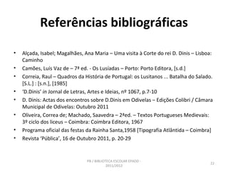 Referências bibliográficas

•   Alçada, Isabel; Magalhães, Ana Maria – Uma visita à Corte do rei D. Dinis – Lisboa:
    Caminho
•   Camões, Luís Vaz de – 7ª ed. - Os Lusíadas – Porto: Porto Editora, [s.d.]
•   Correia, Raul – Quadros da História de Portugal: os Lusitanos ... Batalha do Salado.
    [S.L.] : [s.n.], [1985]
•   ‘D.Dinis’ in Jornal de Letras, Artes e Ideias, nº 1067, p.7-10
•   D. Dinis: Actas dos encontros sobre D.Dinis em Odivelas – Edições Colibri / Câmara
    Municipal de Odivelas: Outubro 2011
•   Oliveira, Correa de; Machado, Saavedra – 2ªed. – Textos Portugueses Medievais:
    3º ciclo dos liceus – Coimbra: Coimbra Editora, 1967
•   Programa oficial das festas da Rainha Santa,1958 [Tipografia Atlântida – Coimbra]
•   Revista ‘Pública’, 16 de Outubro 2011, p. 20-29


                                PB / BIBLIOTECA ESCOLAR EPADD -
                                                                                      22
                                            2011/2012
 