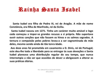 Rainha Santa Isabel

   Santa Isabel era filha de Pedro III, rei de Aragão. A mãe de nome
Constância, era filha de Manfredo, rei da Sicília.
  Santa Isabel nasceu em 1271. Tinha um carácter muito amável e logo
cedo começou a impor-se grandes recusas a si própria. Não suportava
ouvir outras canções que não fossem os hinos e os salmos sagrados. A
ternura e compaixão pelos pobres levou-a a ser cognominada de mãe
deles, mesmo sendo ainda de tão tenra idade.
 Aos doze anos foi prometida em casamento a D. Dinis, rei de Portugal;
este deu-lhe toda a liberdade para se entregar às suas devoções e Santa
Isabel planeava uma distribuição regular do seu tempo, que nunca
interrompia a não ser que ocasiões de dever a obrigassem a alterar as
suas práticas diárias.

                       PB / BIBLIOTECA ESCOLAR EPADD -
                                                                     27
                                   2011/2012
 