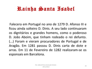 Rainha Santa Isabel

 Falecera em Portugal no ano de 1279 D. Afonso III e
ficou ainda solteiro D. Dinis. A seu lado continuaram
os dignitários e grandes homens, como o poderoso
D. João Aboim, que tinham rodeado o rei defunto.
(...) Foram e vieram procuradores de Portugal e de
Aragão. Em 1281 passou D. Dinis carta de dote e
arras. Em 11 de Fevereiro de 1282 realizaram-se os
esponsais em Barcelona.

                 PB / BIBLIOTECA ESCOLAR EPADD -
                                                   29
                             2011/2012
 