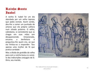 Rainha Santa
Isabel
A rainha D. Isabel foi um dia
abordada por um velho leproso
que pedia esmola. Assim sendo,
deu-lhe a comer um punhado de
amoras que ela própria colhera
num silvado próximo. O velho,
cabisbaixo, ia constatanto que as
chagas em suas mãos iam
desaparecendo.        Emocionado,
encarou      a     benfeitora     e
perguntou-lhe quem era, ao que
ela limitou-se a responder: ‘Sou
apenas uma mulher de fé que
pratica caridade.’
Mas a dívida de gratidão do velho
para com a rainha levou-o a avisá-
la das indiscrições conjugais de D.
Dinis, seu marido.


                                      PB / BIBLIOTECA ESCOLAR EPADD -
                                                                        31
                                                  2011/2012
 