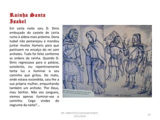 Rainha Santa
Isabel
Em certa noite saiu D. Dinis
embuçado do castelo de Leiria
rumo à aldeia mais próxima. Dona
Isabel não pestanejou e mandou
juntar muitos homens para que
partissem no encalço do rei com
archotes. Tudo foi feito conforme
as ordens da rainha. Quando D.
Dinis regressava para o palácio,
sonolento, viu repentinamente
tanta luz a iluminar o seu
caminho que gritou. Do mato,
onde estava escondida, saiu-lhe a
sua própria mulher, empunhando
também um archote. ‘Por Deus,
meu Senhor. Não vos zangueis,
viemos apenas iluminar-vos o
caminho. Cego vindes do
negrume da noite!’...

                                    PB / BIBLIOTECA ESCOLAR EPADD -
                                                                      32
                                                2011/2012
 