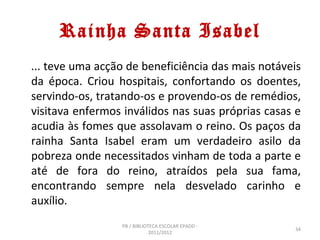 Rainha Santa Isabel
... teve uma acção de beneficiência das mais notáveis
da época. Criou hospitais, confortando os doentes,
servindo-os, tratando-os e provendo-os de remédios,
visitava enfermos inválidos nas suas próprias casas e
acudia às fomes que assolavam o reino. Os paços da
rainha Santa Isabel eram um verdadeiro asilo da
pobreza onde necessitados vinham de toda a parte e
até de fora do reino, atraídos pela sua fama,
encontrando sempre nela desvelado carinho e
auxílio.
                 PB / BIBLIOTECA ESCOLAR EPADD -
                                                   34
                             2011/2012
 