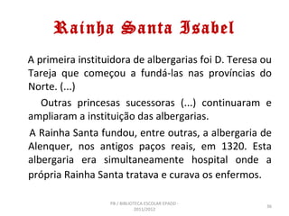 Rainha Santa Isabel
A primeira instituidora de albergarias foi D. Teresa ou
Tareja que começou a fundá-las nas províncias do
Norte. (...)
   Outras princesas sucessoras (...) continuaram e
ampliaram a instituição das albergarias.
A Rainha Santa fundou, entre outras, a albergaria de
Alenquer, nos antigos paços reais, em 1320. Esta
albergaria era simultaneamente hospital onde a
própria Rainha Santa tratava e curava os enfermos.

                  PB / BIBLIOTECA ESCOLAR EPADD -
                                                     36
                              2011/2012
 