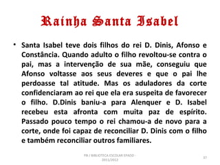 Rainha Santa Isabel
• Santa Isabel teve dois filhos do rei D. Dinis, Afonso e
  Constância. Quando adulto o filho revoltou-se contra o
  pai, mas a intervenção de sua mãe, conseguiu que
  Afonso voltasse aos seus deveres e que o pai lhe
  perdoasse tal atitude. Mas os aduladores da corte
  confidenciaram ao rei que ela era suspeita de favorecer
  o filho. D.Dinis baniu-a para Alenquer e D. Isabel
  recebeu esta afronta com muita paz de espírito.
  Passado pouco tempo o rei chamou-a de novo para a
  corte, onde foi capaz de reconciliar D. Dinis com o filho
  e também reconciliar outros familiares.
                     PB / BIBLIOTECA ESCOLAR EPADD -
                                                         37
                                 2011/2012
 