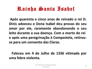 Rainha Santa Isabel
 Após quarenta e cinco anos de reinado o rei D.
Dinis adoeceu e Dona Isabel deu provas do seu
amor por ele, raramente abandonando o seu
leito durante a sua doença. Com a morte do rei
e após uma peregrinação à Compostela, retirou-
se para um convento das Claras.

 Faleceu em 4 de Julho de 1336 vitimada por
uma febre violenta.
               PB / BIBLIOTECA ESCOLAR EPADD -
                                                 39
                           2011/2012
 