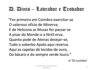D. Dinis – Lavrador e Trovador
"Fez primeiro em Coimbra exercitar-se
O valeroso ofício de Minerva;
E de Helicona as Musas fez passar-se
A pisar do Monde-o a fértil erva.
Quanto pode de Atenas desejar-se,
Tudo o soberbo Apolo aqui reserva.
Aqui as capelas dá tecidas de ouro,
Do bácaro e do sempre verde louro.”
                                                 in ‘Os Lusíadas’
               PB / BIBLIOTECA ESCOLAR EPADD -
                                                                4
                           2011/2012
 