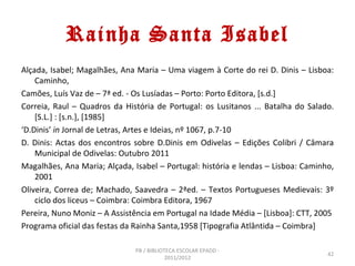 Rainha Santa Isabel
Alçada, Isabel; Magalhães, Ana Maria – Uma viagem à Corte do rei D. Dinis – Lisboa:
    Caminho,
Camões, Luís Vaz de – 7ª ed. - Os Lusíadas – Porto: Porto Editora, [s.d.]
Correia, Raul – Quadros da História de Portugal: os Lusitanos ... Batalha do Salado.
    [S.L.] : [s.n.], [1985]
‘D.Dinis’ in Jornal de Letras, Artes e Ideias, nº 1067, p.7-10
D. Dinis: Actas dos encontros sobre D.Dinis em Odivelas – Edições Colibri / Câmara
    Municipal de Odivelas: Outubro 2011
Magalhães, Ana Maria; Alçada, Isabel – Portugal: história e lendas – Lisboa: Caminho,
    2001
Oliveira, Correa de; Machado, Saavedra – 2ªed. – Textos Portugueses Medievais: 3º
    ciclo dos liceus – Coimbra: Coimbra Editora, 1967
Pereira, Nuno Moniz – A Assistência em Portugal na Idade Média – [Lisboa]: CTT, 2005
Programa oficial das festas da Rainha Santa,1958 [Tipografia Atlântida – Coimbra]

                               PB / BIBLIOTECA ESCOLAR EPADD -
                                                                                   42
                                           2011/2012
 