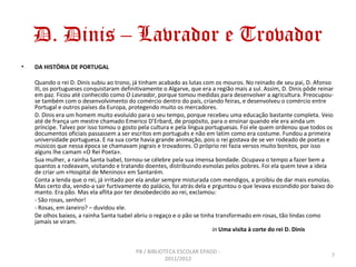 D. Dinis – Lavrador e Trovador
•   DA HISTÓRIA DE PORTUGAL

    Quando o rei D. Dinis subiu ao trono, já tinham acabado as lutas com os mouros. No reinado de seu pai, D. Afonso
    III, os portugueses conquistaram definitivamente o Algarve, que era a região mais a sul. Assim, D. Dinis pôde reinar
    em paz. Ficou até conhecido como O Lavrador, porque tomou medidas para desenvolver a agricultura. Preocupou-
    se também com o desenvolvimento do comércio dentro do país, criando feiras, e desenvolveu o comércio entre
    Portugal e outros países da Europa, protegendo muito os mercadores.
    D. Dinis era um homem muito evoluído para o seu tempo, porque recebeu uma educação bastante completa. Veio
    até de frança um mestre chamado Emerico D’Erbard, de propósito, para o ensinar quando ele era ainda um
    príncipe. Talvez por isso tomou o gosto pela cultura e pela língua portuguesas. Foi ele quem ordenou que todos os
    documentos oficiais passassem a ser escritos em português e não em latim como era costume. Fundou a primeira
    universidade portuguesa. E na sua corte havia grande animação, pois o rei gostava de se ver rodeado de poetas e
    músicos que nessa época se chamavam jograis e trovadores. O próprio rei fazia versos muito bonitos, por isso
    alguns lhe camam «O Rei Poeta».
    Sua mulher, a rainha Santa Isabel, tornou-se célebre pela sua imensa bondade. Ocupava o tempo a fazer bem a
    quantos a rodeavam, visitando e tratando doentes, distribuindo esmolas pelos pobres. Foi ela quem teve a ideia
    de criar um «Hospital de Meninos» em Santarém.
    Conta a lenda que o rei, já irritado por ela andar sempre misturada com mendigos, a proibiu de dar mais esmolas.
    Mas certo dia, vendo-a sair furtivamente do palácio, foi atrás dela e prguntou o que levava escondido por baixo do
    manto. Era pão. Mas ela aflita por ter desobedecido ao rei, exclamou:
    - São rosas, senhor!
    - Rosas, em Janeiro? – duvidou ele.
    De olhos baixos, a rainha Santa Isabel abriu o regaço e o pão se tinha transformado em rosas, tão lindas como
    jamais se viram.
                                                                          in Uma visita à corte do rei D. Dinis


                                           PB / BIBLIOTECA ESCOLAR EPADD -
                                                                                                                       7
                                                       2011/2012
 