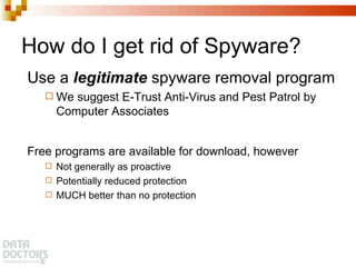 How do I get rid of Spyware? Use a  legitimate  spyware removal program We suggest E-Trust Anti-Virus and Pest Patrol by Computer Associates Free programs are available for download, however Not generally as proactive Potentially reduced protection MUCH better than no protection 