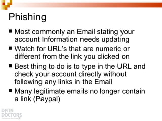 Phishing Most commonly an Email stating your account Information needs updating Watch for URL’s that are numeric or different from the link you clicked on Best thing to do is to type in the URL and check your account directly without following any links in the Email Many legitimate emails no longer contain a link (Paypal) 