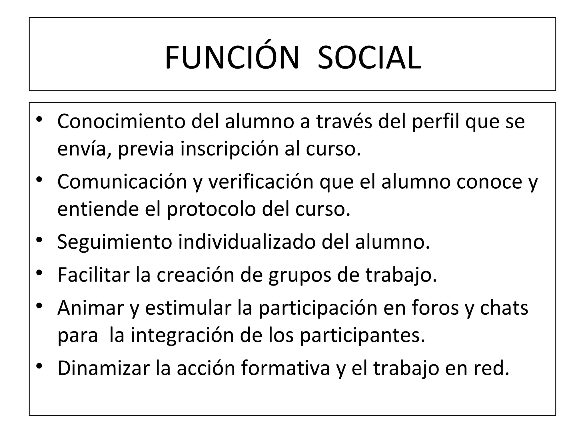 FUNCIÓN  SOCIAL Conocimiento del alumno a través del perfil que se envía, previa inscripción al curso. Comunicación y verificación que el alumno conoce y entiende el protocolo del curso. Seguimiento individualizado del alumno. Facilitar la creación de grupos de trabajo. Animar y estimular la participación en foros y chats para  la integración de los participantes. Dinamizar la acción formativa y el trabajo en red. 