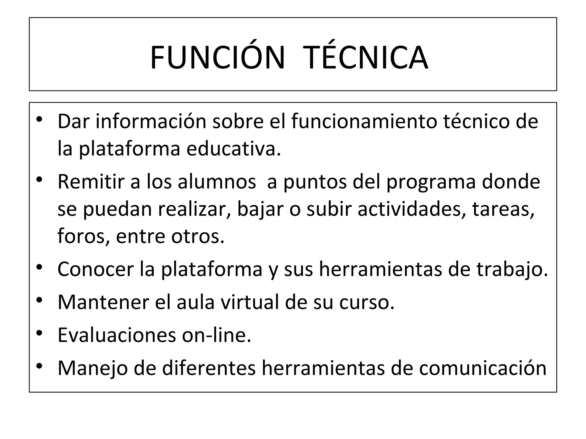 FUNCIÓN  TÉCNICA  Dar información sobre el funcionamiento técnico de la plataforma educativa. Remitir a los alumnos  a puntos del programa donde se puedan realizar, bajar o subir actividades, tareas, foros, entre otros. Conocer la plataforma y sus herramientas de trabajo. Mantener el aula virtual de su curso. Evaluaciones on-line. Manejo de diferentes herramientas de comunicación  