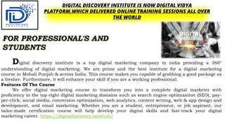 DIGITAL DISCOVERY INSTITUTE IS NOW DIGITAL VIDYA
PLATFORM,WHICH DELIVERED ONLINE TRAINING SESSIONS ALL OVER
THE WORLD
Digital discovery institute is a top digital marketing company in india providing a 360°
understanding of digital marketing. We are prime and the best institute for a digital markeitng
course in Mohali Punjab & across India. This course makes you capable of grabbing a good package as
a fresher. Furthermore, it will enhance your skill if you are a working professional.
Features Of The Course
We offer digital marketing course to transform you into a complete digital marketer with
proficiency in the top eight digital marketing domains such as search engine optimization (SEO), pay-
per-click, social media, conversion optimization, web analytics, content writing, web & app design and
development, and email marketing. Whether you are a student, entrepreneur, or job aspirant, our
tailor-made certification course will help develop your digital skills and fast-track your digital
marketing career. https://digitaldiscovery.institute/
 