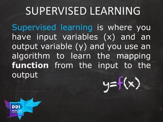 DDI
R O M E| 2017
M A RI O C A RTI A
SUPERVISED	LEARNING
Supervised learning is where you
have input variables (x) and an
output variable (y) and you use an
algorithm to learn the mapping
function from the input to the
output
y=f(x)
 