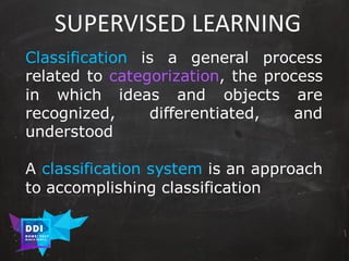 DDI
R O M E| 2017
M A RI O C A RTI A
SUPERVISED	LEARNING
Classification is a general process
related to categorization, the process
in which ideas and objects are
recognized, differentiated, and
understood
A classification system is an approach
to accomplishing classification
 