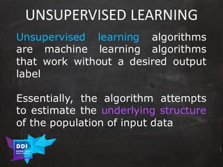 DDI
R O M E| 2017
M A RI O C A RTI A
UNSUPERVISED	LEARNING
Unsupervised learning algorithms
are machine learning algorithms
that work without a desired output
label
Essentially, the algorithm attempts
to estimate the underlying structure
of the population of input data
 