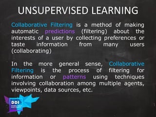 DDI
R O M E| 2017
M A RI O C A RTI A
UNSUPERVISED	LEARNING
Collaborative Filtering is a method of making
automatic predictions (filtering) about the
interests of a user by collecting preferences or
taste information from many users
(collaborating)
In the more general sense, Collaborative
Filtering is the process of filtering for
information or patterns using techniques
involving collaboration among multiple agents,
viewpoints, data sources, etc.
 
