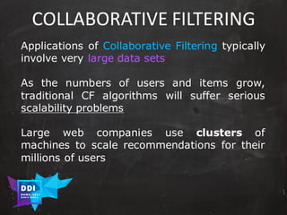 DDI
R O M E| 2017
M A RI O C A RTI A
COLLABORATIVE	FILTERING
Applications of Collaborative Filtering typically
involve very large data sets
As the numbers of users and items grow,
traditional CF algorithms will suffer serious
scalability problems
Large web companies use clusters of
machines to scale recommendations for their
millions of users
 
