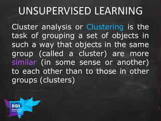 DDI
R O M E| 2017
M A RI O C A RTI A
UNSUPERVISED	LEARNING
Cluster analysis or Clustering is the
task of grouping a set of objects in
such a way that objects in the same
group (called a cluster) are more
similar (in some sense or another)
to each other than to those in other
groups (clusters)
 
