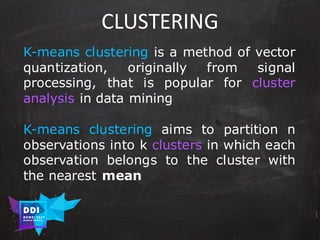 DDI
R O M E| 2017
M A RI O C A RTI A
CLUSTERING
K-means clustering is a method of vector
quantization, originally from signal
processing, that is popular for cluster
analysis in data mining
K-means clustering aims to partition n
observations into k clusters in which each
observation belongs to the cluster with
the nearest mean
 