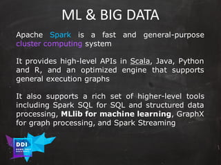 DDI
R O M E| 2017
M A RI O C A RTI A
ML	&	BIG	DATA
Apache Spark is a fast and general-purpose
cluster computing system
It provides high-level APIs in Scala, Java, Python
and R, and an optimized engine that supports
general execution graphs
It also supports a rich set of higher-level tools
including Spark SQL for SQL and structured data
processing, MLlib for machine learning, GraphX
for graph processing, and Spark Streaming
 